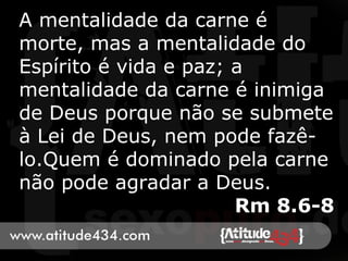 A mentalidade da carne é
morte, mas a mentalidade do
Espírito é vida e paz; a
mentalidade da carne é inimiga
de Deus porque não se submete
à Lei de Deus, nem pode fazê-
lo.Quem é dominado pela carne
não pode agradar a Deus.
Rm 8.6-8
 