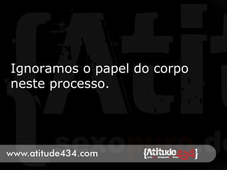 Ignoramos o papel do corpo
neste processo.
 