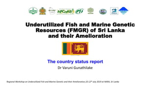 Underutilized Fish and Marine Genetic
Resources (FMGR) of Sri Lanka
and their Amelioration
The country status report
Dr Varuni Gunathilake
Regional Workshop on Underutilized Fish and Marine Genetic and their Amelioration,10-12th July 2019 at NARA, Sri Lanka
 