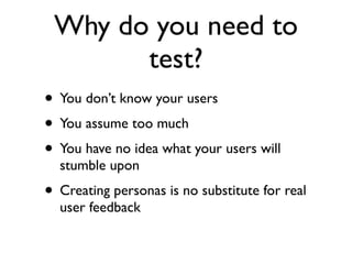 Why do you need to
       test?
• You don’t know your users
• You assume too much
• You have no idea what your users will
  stumble upon
• Creating personas is no substitute for real
  user feedback
 