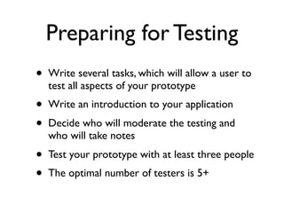 Preparing for Testing
•   Write several tasks, which will allow a user to
    test all aspects of your prototype
•   Write an introduction to your application
•   Decide who will moderate the testing and
    who will take notes
•   Test your prototype with at least three people
•   The optimal number of testers is 5+
 