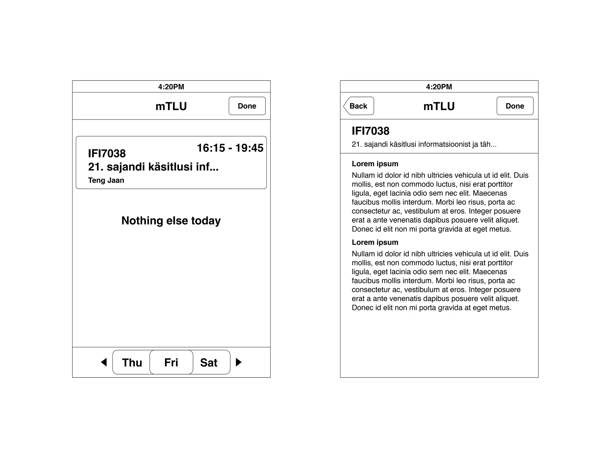 4:20PM                                           4:20PM

              mTLU             Done     Back                   mTLU                        Done


                                        IFI7038
                                        21. sajandi käsitlusi informatsioonist ja täh...
                        16:15 - 19:45
IFI7038
                                        Lorem ipsum
21. sajandi käsitlusi inf...
                                        Nullam id dolor id nibh ultricies vehicula ut id elit. Duis
Teng Jaan
                                        mollis, est non commodo luctus, nisi erat porttitor
                                        ligula, eget lacinia odio sem nec elit. Maecenas
                                        faucibus mollis interdum. Morbi leo risus, porta ac
                                        consectetur ac, vestibulum at eros. Integer posuere
        Nothing else today              erat a ante venenatis dapibus posuere velit aliquet.
                                        Donec id elit non mi porta gravida at eget metus.
                                        Lorem ipsum
                                        Nullam id dolor id nibh ultricies vehicula ut id elit. Duis
                                        mollis, est non commodo luctus, nisi erat porttitor
                                        ligula, eget lacinia odio sem nec elit. Maecenas
                                        faucibus mollis interdum. Morbi leo risus, porta ac
                                        consectetur ac, vestibulum at eros. Integer posuere
                                        erat a ante venenatis dapibus posuere velit aliquet.
                                        Donec id elit non mi porta gravida at eget metus.




        Thu     Fri     Sat
 