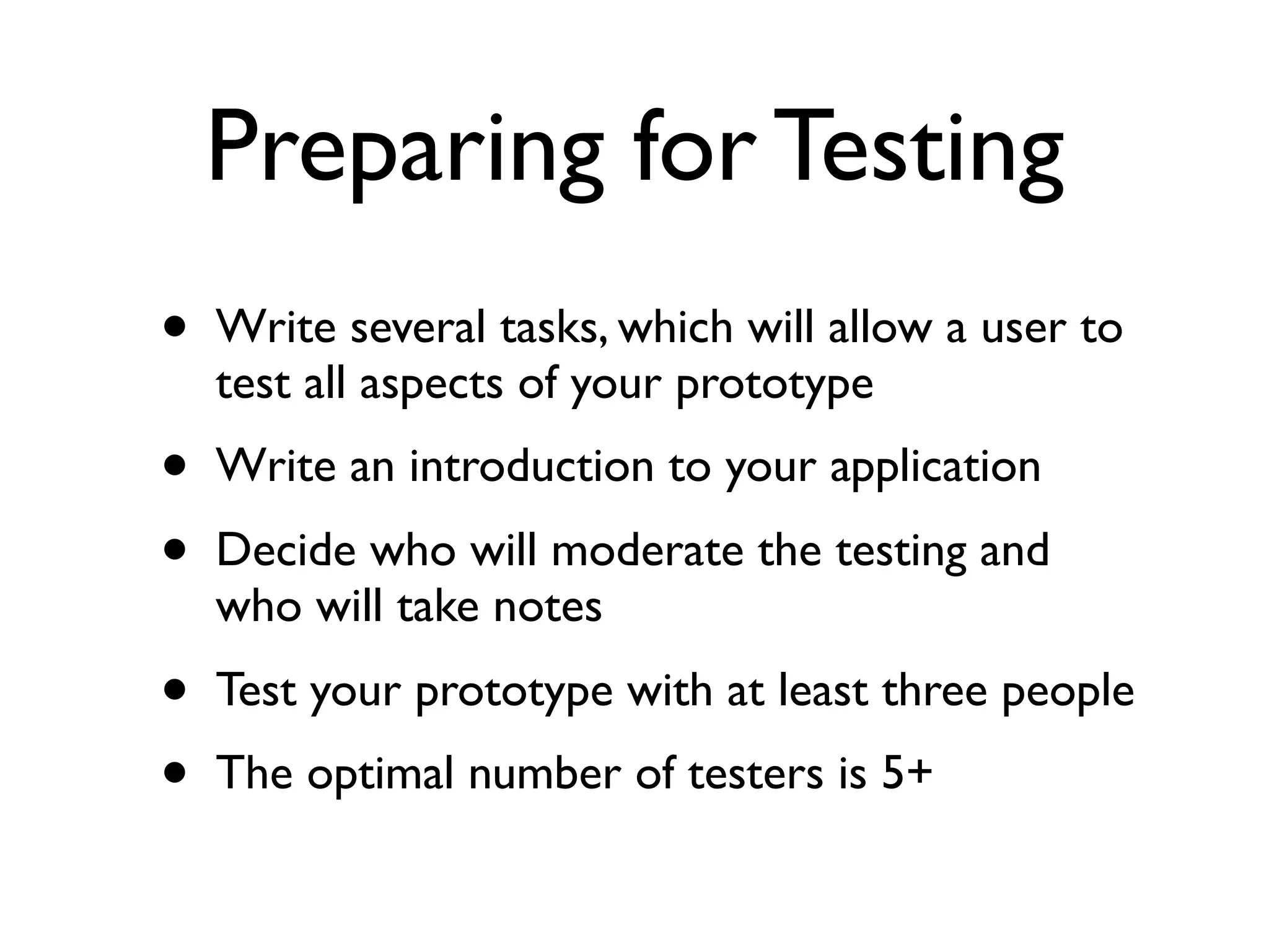 Preparing for Testing
•   Write several tasks, which will allow a user to
    test all aspects of your prototype
•   Write an introduction to your application
•   Decide who will moderate the testing and
    who will take notes
•   Test your prototype with at least three people
•   The optimal number of testers is 5+
 