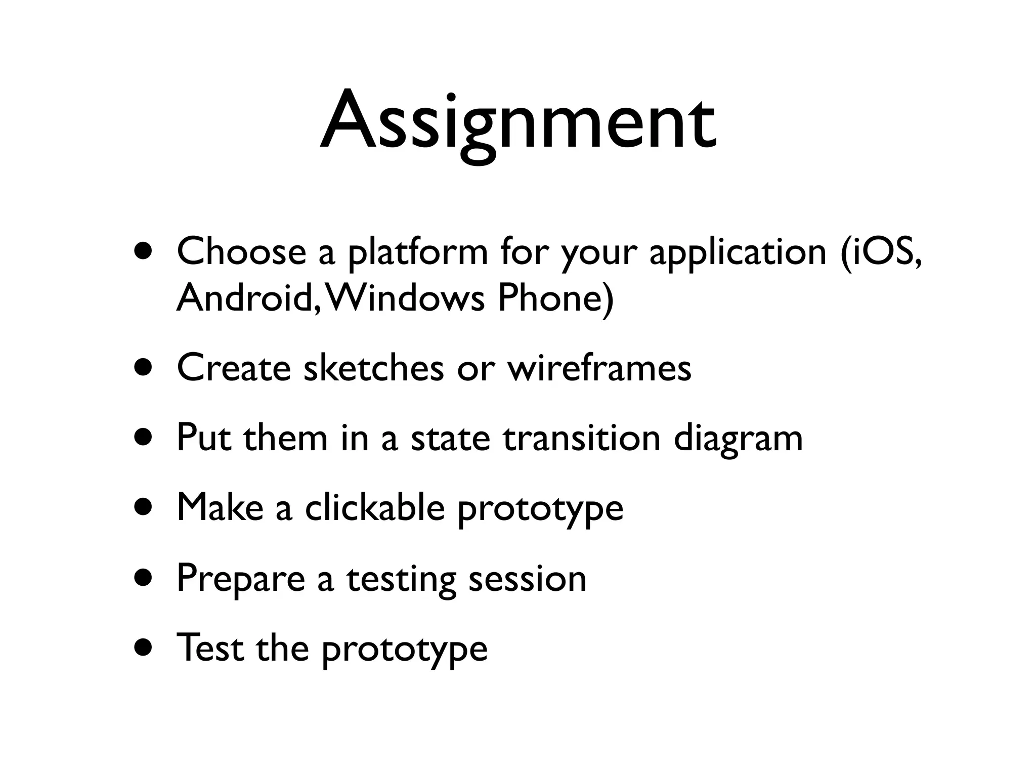 Assignment
• Choose a platform for your application (iOS,
  Android, Windows Phone)
• Create sketches or wireframes
• Put them in a state transition diagram
• Make a clickable prototype
• Prepare a testing session
• Test the prototype
 