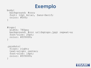 Exemplo 
body{ 
background: #ccc; 
font: 12pt Arial, Sans-Serif; 
color: #000; 
} 
#topo{ 
width: 780px; 
background: #ccc url(bgtopo.jpg) repeat-x; 
font-size: 20pt; 
color: #ff0000; 
} 
.produto{ 
float: right; 
text-align: center; 
font-size: 16pt; 
color: #ff0000; 
} 
 