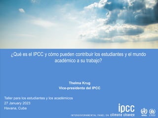 ¿Qué es el IPCC y cómo pueden contribuir los estudiantes y el mundo
académico a su trabajo?
Thelma Krug
Vice-presidenta del IPCC
Taller para los estudiantes y los académicos
27 January 2023
Havana, Cuba
 
