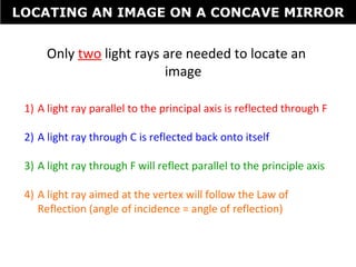 Only two light rays are needed to locate an
image
1) A light ray parallel to the principal axis is reflected through F
2) A light ray through C is reflected back onto itself
3) A light ray through F will reflect parallel to the principle axis
4) A light ray aimed at the vertex will follow the Law of
Reflection (angle of incidence = angle of reflection)
LOCATING AN IMAGE ON A CONCAVE MIRROR
 