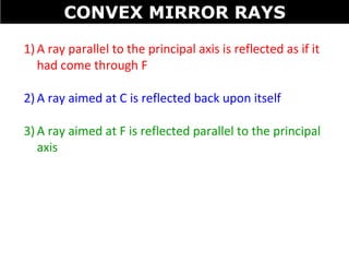 1) A ray parallel to the principal axis is reflected as if it
had come through F
2) A ray aimed at C is reflected back upon itself
3) A ray aimed at F is reflected parallel to the principal
axis
CONVEX MIRROR RAYS
 