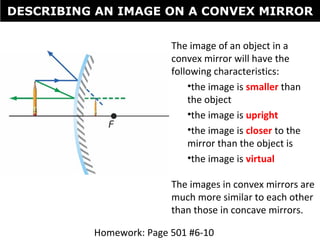 The image of an object in a
convex mirror will have the
following characteristics:
•the image is smaller than
the object
•the image is upright
•the image is closer to the
mirror than the object is
•the image is virtual
The images in convex mirrors are
much more similar to each other
than those in concave mirrors.
DESCRIBING AN IMAGE ON A CONVEX MIRROR
Homework: Page 501 #6-10
 