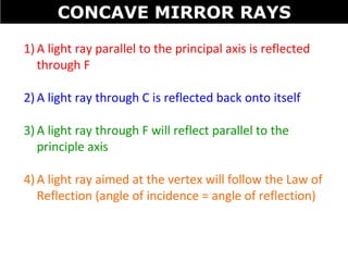 1) A light ray parallel to the principal axis is reflected
through F
2) A light ray through C is reflected back onto itself
3) A light ray through F will reflect parallel to the
principle axis
4) A light ray aimed at the vertex will follow the Law of
Reflection (angle of incidence = angle of reflection)
CONCAVE MIRROR RAYS
 