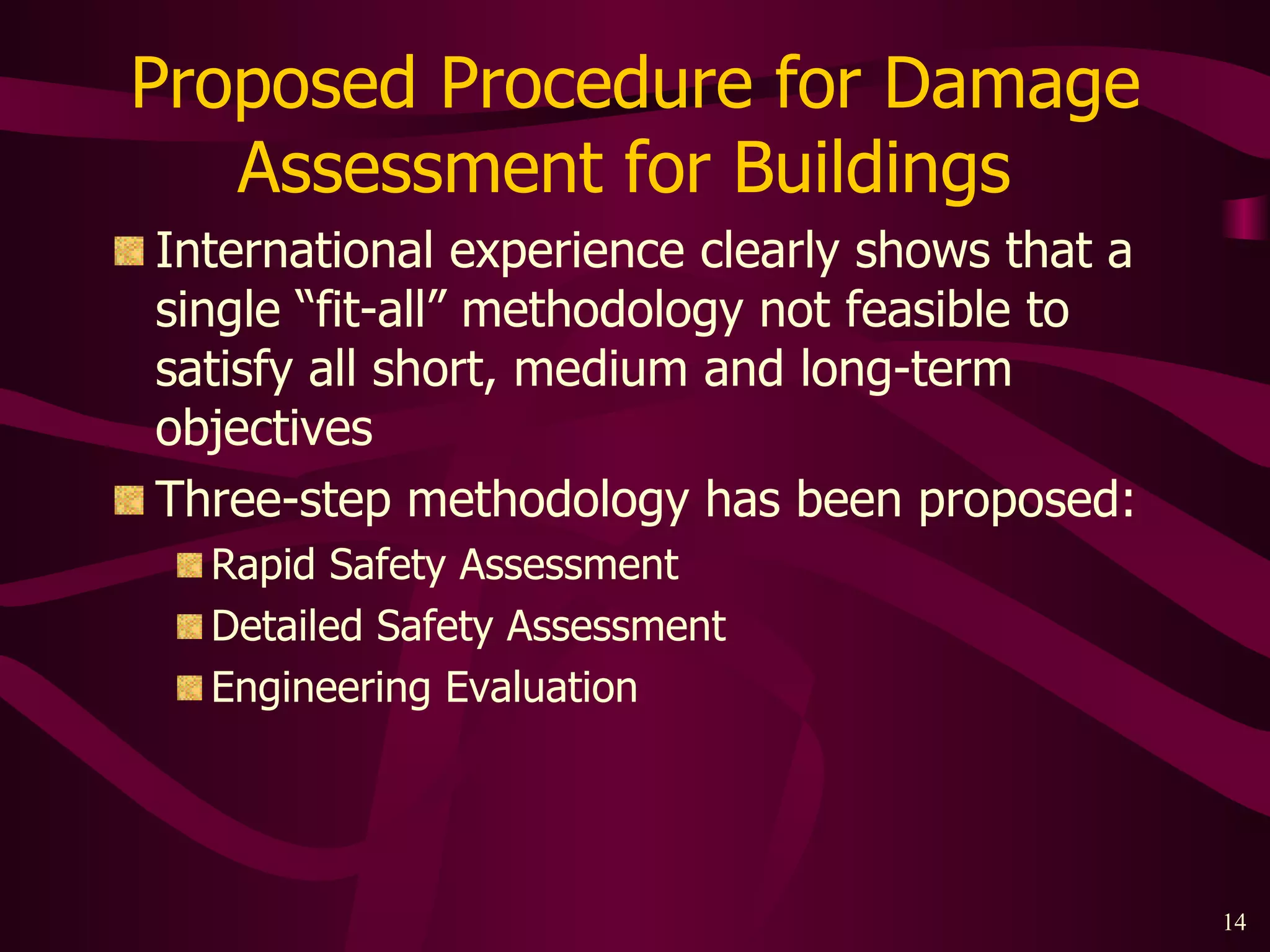 Proposed Procedure for Damage Assessment for Buildings  International experience clearly shows that a single “fit-all” methodology not feasible to satisfy all short, medium and long-term objectives Three-step methodology has been proposed: Rapid Safety Assessment Detailed Safety Assessment Engineering Evaluation 