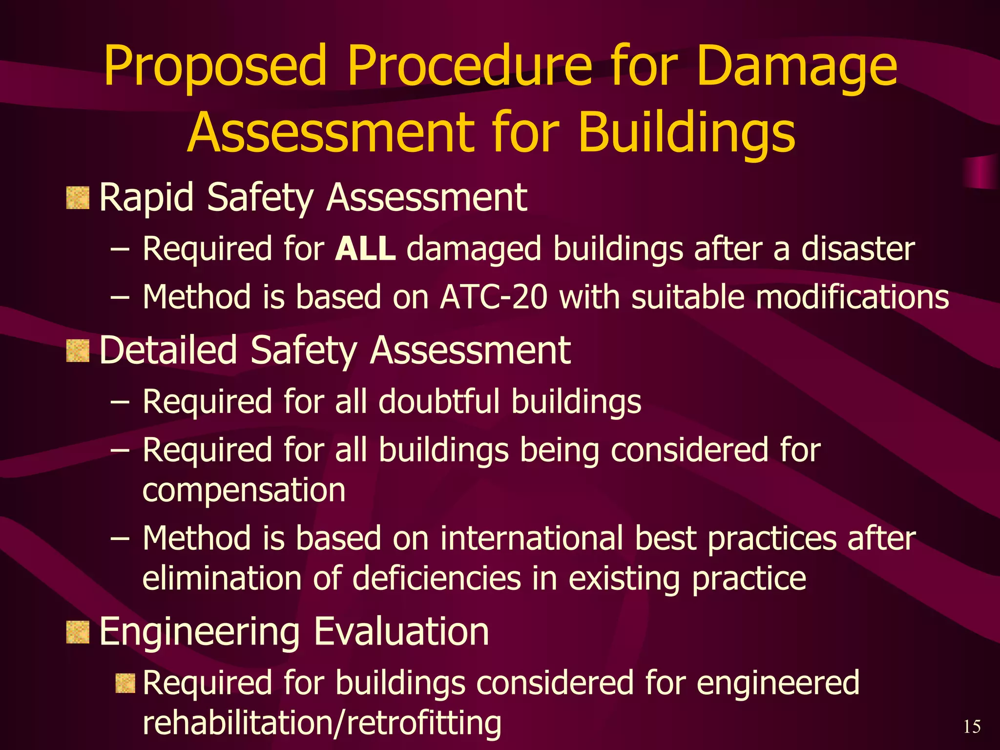 Proposed Procedure for Damage Assessment for Buildings  Rapid Safety Assessment Required for  ALL  damaged buildings after a disaster Method is based on ATC-20 with suitable modifications Detailed Safety Assessment Required for all doubtful buildings Required for all buildings being considered for compensation Method is based on international best practices after elimination of deficiencies in existing practice Engineering Evaluation Required for buildings considered for engineered rehabilitation/retrofitting 