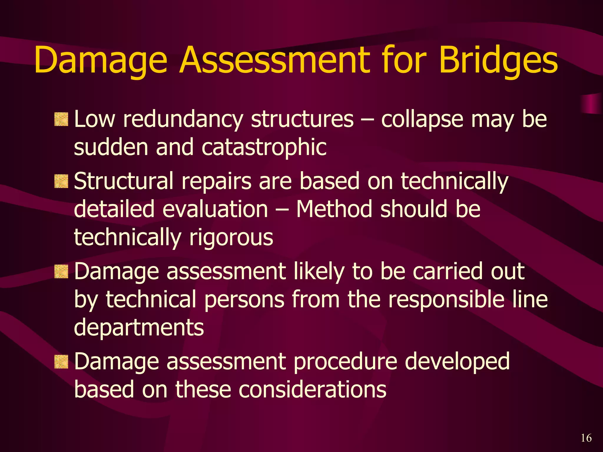 Damage Assessment for Bridges  Low redundancy structures – collapse may be sudden and catastrophic Structural repairs are based on technically detailed evaluation – Method should be technically rigorous Damage assessment likely to be carried out by technical persons from the responsible line departments Damage assessment procedure developed based on these considerations 