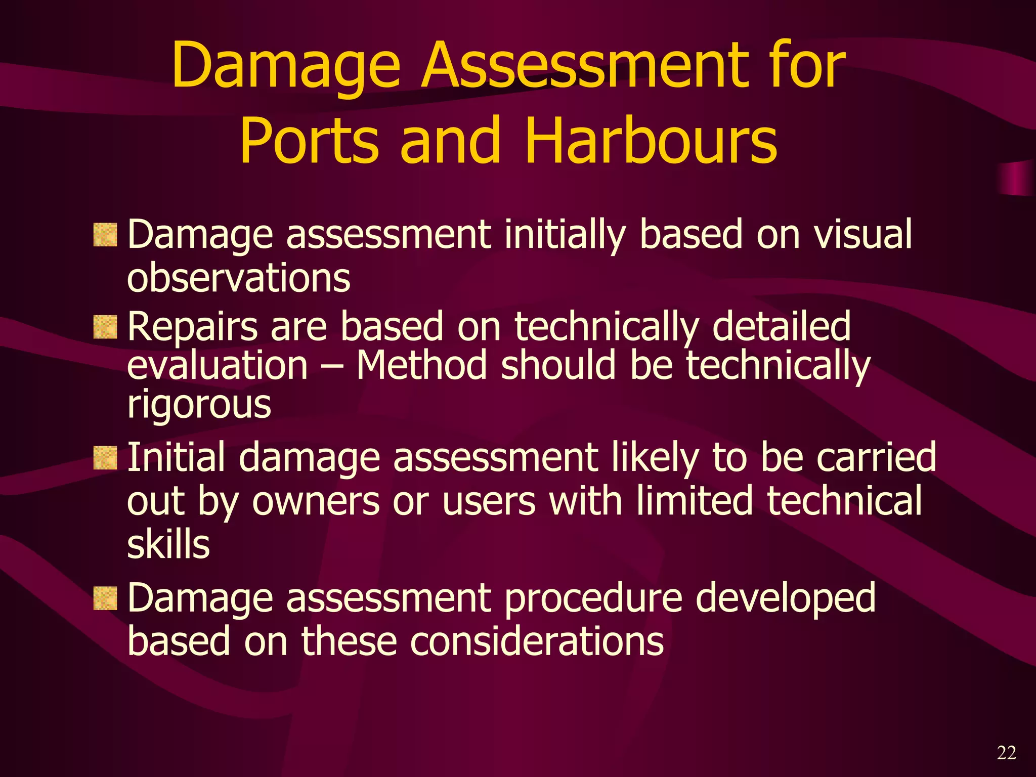 Damage Assessment for  Ports and Harbours  Damage assessment initially based on visual observations Repairs are based on technically detailed evaluation – Method should be technically rigorous Initial damage assessment likely to be carried out by owners or users with limited technical skills Damage assessment procedure developed based on these considerations 
