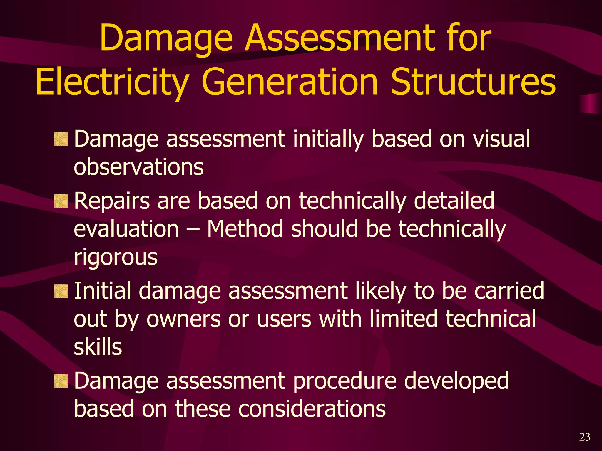 Damage Assessment for  Electricity Generation Structures  Damage assessment initially based on visual observations Repairs are based on technically detailed evaluation – Method should be technically rigorous Initial damage assessment likely to be carried out by owners or users with limited technical skills Damage assessment procedure developed based on these considerations 