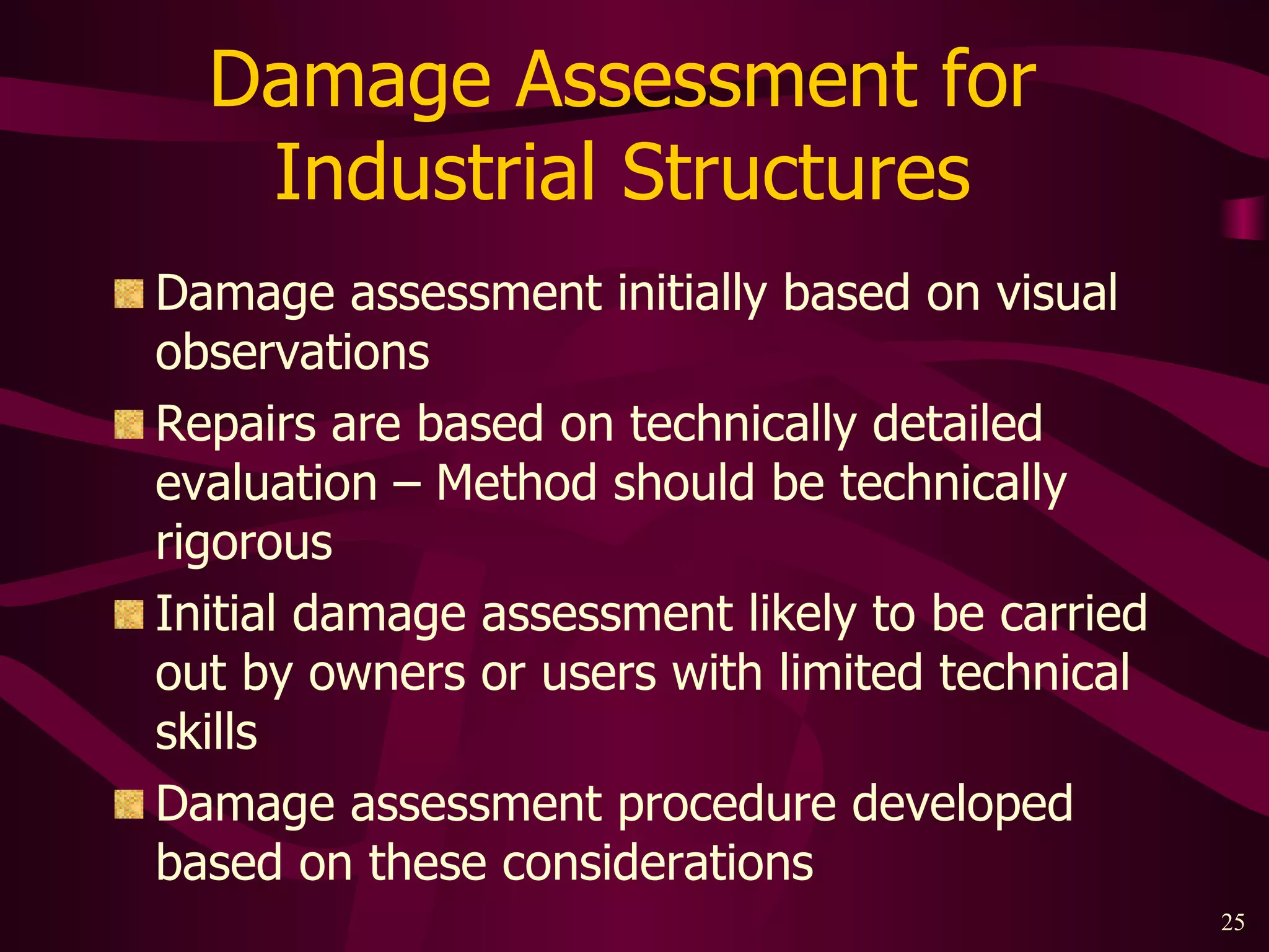 Damage Assessment for  Industrial Structures  Damage assessment initially based on visual observations Repairs are based on technically detailed evaluation – Method should be technically rigorous Initial damage assessment likely to be carried out by owners or users with limited technical skills Damage assessment procedure developed based on these considerations 