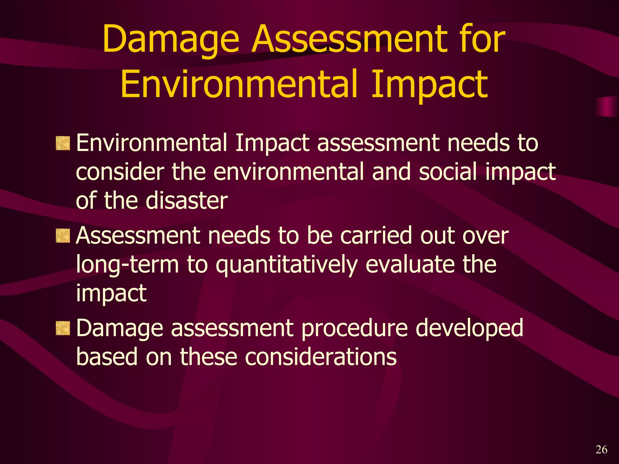 Damage Assessment for  Environmental Impact  Environmental Impact assessment needs to consider the environmental and social impact of the disaster Assessment needs to be carried out over long-term to quantitatively evaluate the impact Damage assessment procedure developed based on these considerations 