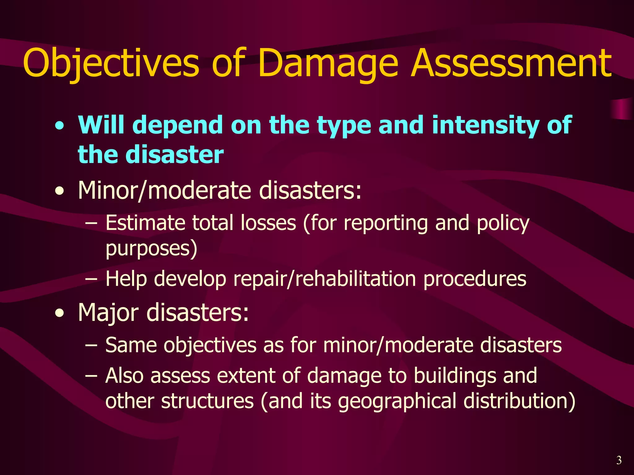 Objectives of Damage Assessment Will depend on the type and intensity of the disaster Minor/moderate disasters: Estimate total losses (for reporting and policy purposes) Help develop repair/rehabilitation procedures  Major disasters: Same objectives as for minor/moderate disasters Also assess extent of damage to buildings and other structures (and its geographical distribution)  