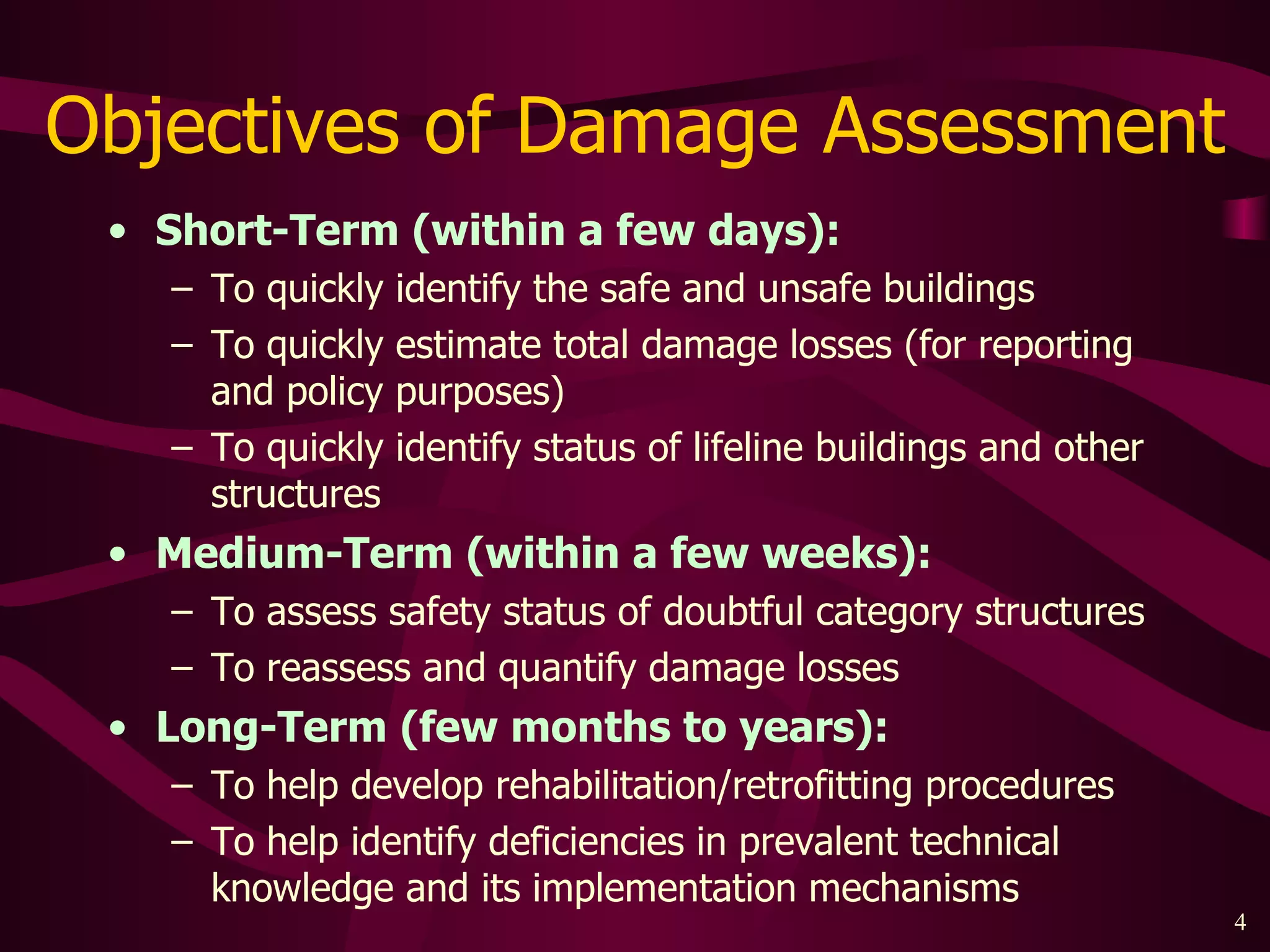 Objectives of Damage Assessment Short-Term (within a few days): To quickly identify the safe and unsafe buildings To quickly estimate total damage losses (for reporting and policy purposes) To quickly identify status of lifeline buildings and other structures Medium-Term (within a few weeks): To assess safety status of doubtful category structures To reassess and quantify damage losses Long-Term (few months to years): To help develop rehabilitation/retrofitting procedures  To help identify deficiencies in prevalent technical knowledge and its implementation mechanisms 