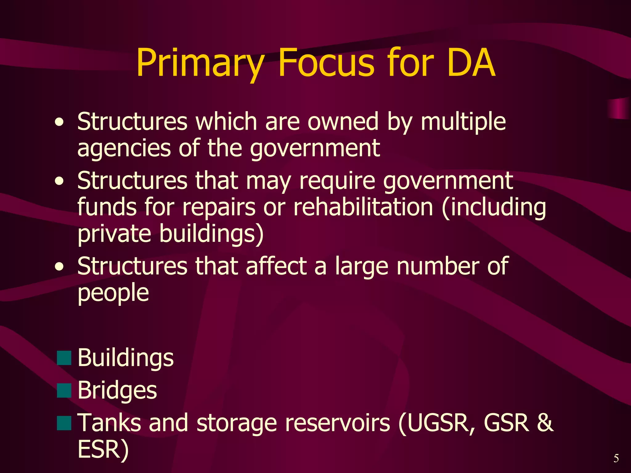 Primary Focus for DA Structures which are owned by multiple agencies of the government Structures that may require government funds for repairs or rehabilitation (including private buildings) Structures that affect a large number of people Buildings Bridges Tanks and storage reservoirs (UGSR, GSR & ESR) 
