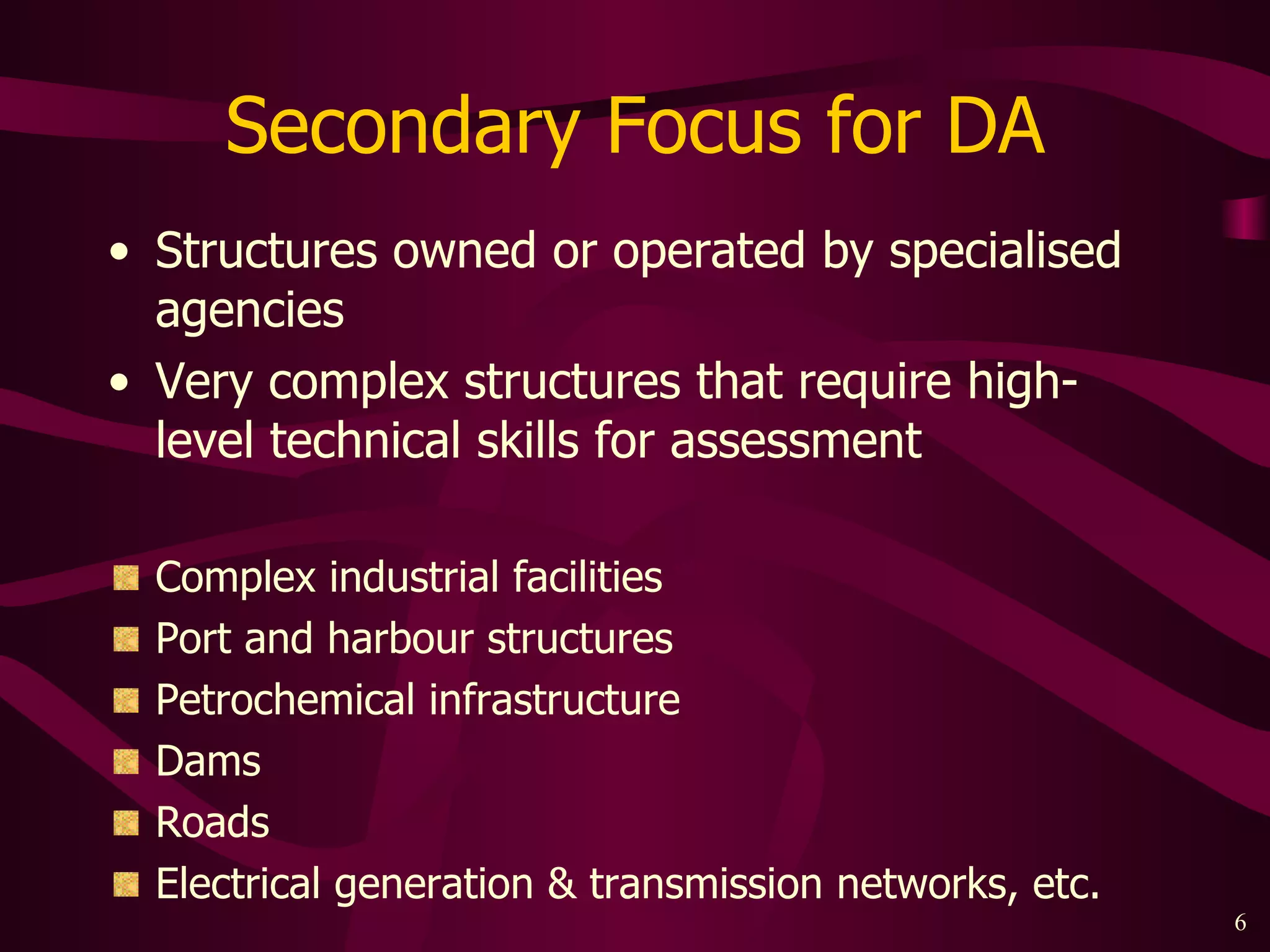 Secondary Focus for DA Structures owned or operated by specialised agencies Very complex structures that require high-level technical skills for assessment Complex industrial facilities Port and harbour structures Petrochemical infrastructure Dams Roads Electrical generation & transmission networks, etc. 
