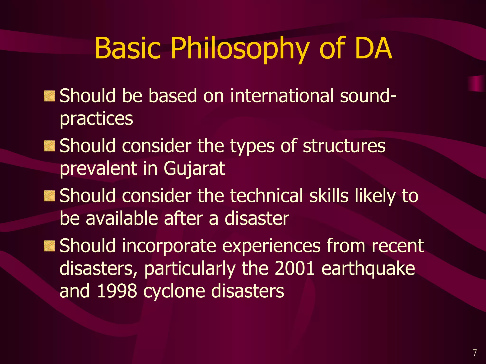 Basic Philosophy of DA Should be based on international sound-practices Should consider the types of structures prevalent in Gujarat Should consider the technical skills likely to be available after a disaster Should incorporate experiences from recent disasters, particularly the 2001 earthquake and 1998 cyclone disasters 
