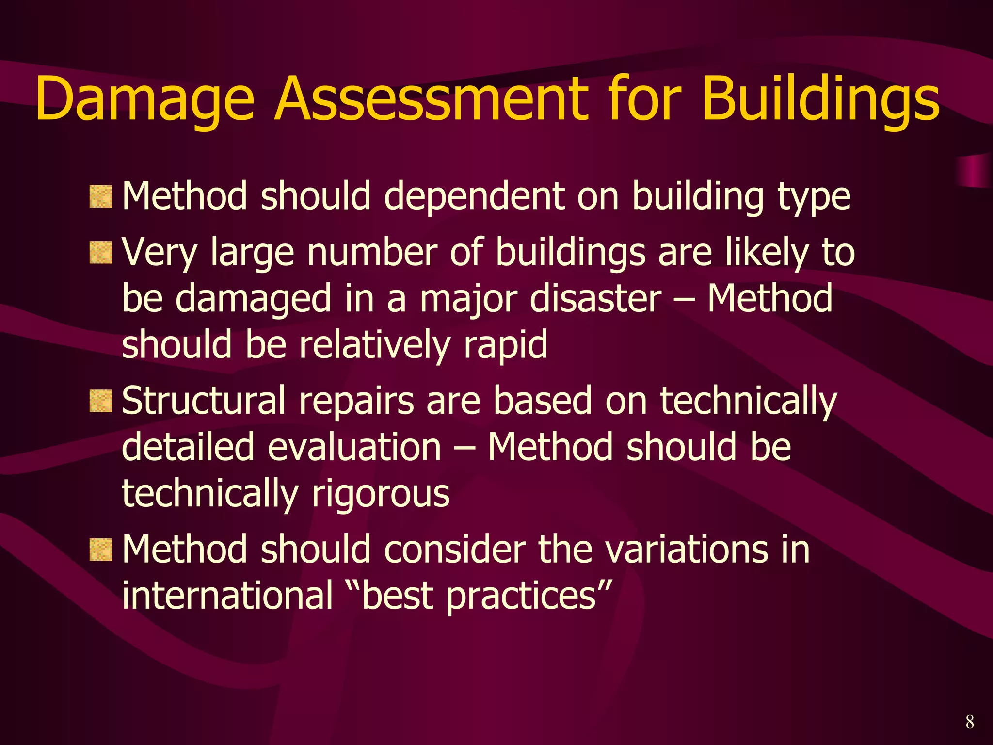 Damage Assessment for Buildings  Method should dependent on building type Very large number of buildings are likely to be damaged in a major disaster – Method should be relatively rapid Structural repairs are based on technically detailed evaluation – Method should be technically rigorous Method should consider the variations in international “best practices”  