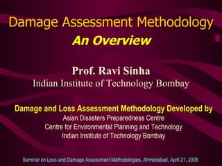 Damage Assessment Methodology An Overview Prof. Ravi Sinha Indian Institute of Technology Bombay Seminar on Loss and Damage Assessment Methodologies, Ahmedabad, April 21, 2005  Damage and Loss Assessment Methodology Developed by Asian Disasters Preparedness Centre Centre for Environmental Planning and Technology Indian Institute of Technology Bombay 