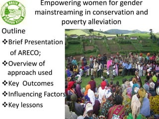 Empowering women for gender
mainstreaming in conservation and
poverty alleviation
Outline
Brief Presentation
of ARECO;
Overview of
approach used
Key Outcomes
Influencing Factors
Key lessons
 