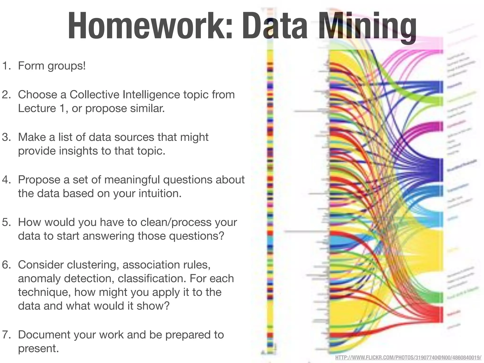 Homework: Data Mining
1. Form groups!

2. Choose a Collective Intelligence topic from
   Lecture 1, or propose similar.

3. Make a list of data sources that might
   provide insights to that topic.

4. Propose a set of meaningful questions about
   the data based on your intuition.

5. How would you have to clean/process your
   data to start answering those questions?

6. Consider clustering, association rules,
   anomaly detection, classiﬁcation. For each
   technique, how might you apply it to the
   data and what would it show?

7. Document your work and be prepared to
   present.
                                                 HTTP://WWW.FLICKR.COM/PHOTOS/31907740@N00/4860840019/
 