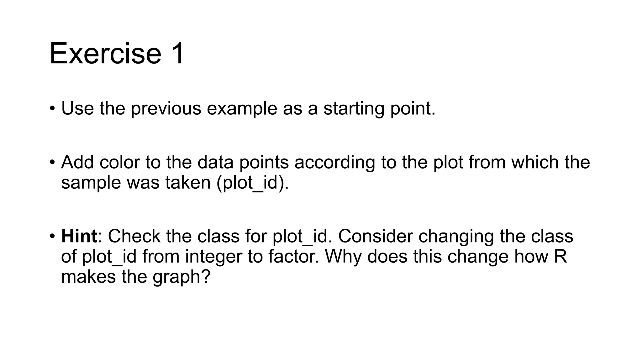 Exercise 1
• Use the previous example as a starting point.
• Add color to the data points according to the plot from which the
sample was taken (plot_id).
• Hint: Check the class for plot_id. Consider changing the class
of plot_id from integer to factor. Why does this change how R
makes the graph?
 