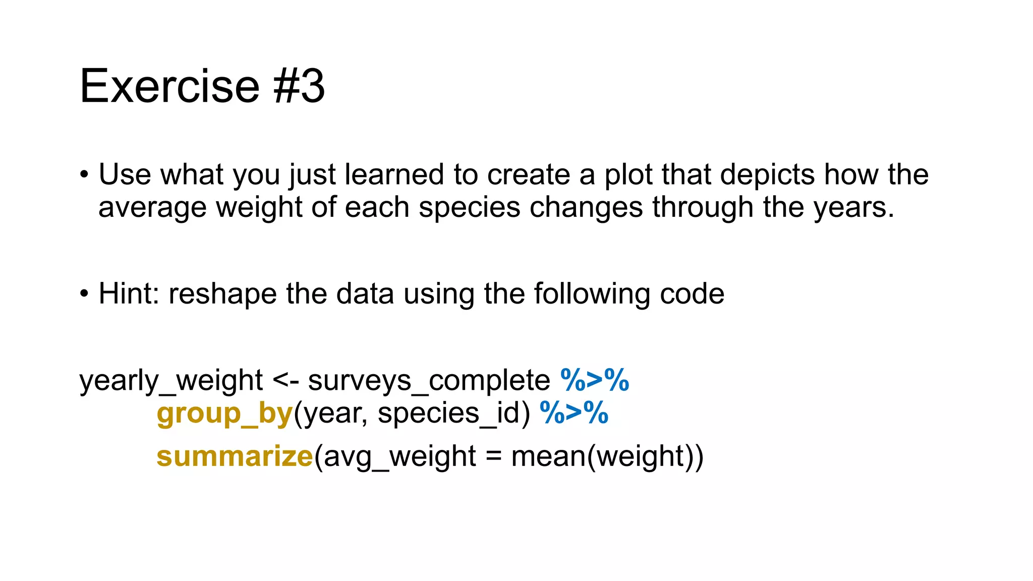 Exercise #3
• Use what you just learned to create a plot that depicts how the
average weight of each species changes through the years.
• Hint: reshape the data using the following code
yearly_weight <- surveys_complete %>%
group_by(year, species_id) %>%
summarize(avg_weight = mean(weight))
 