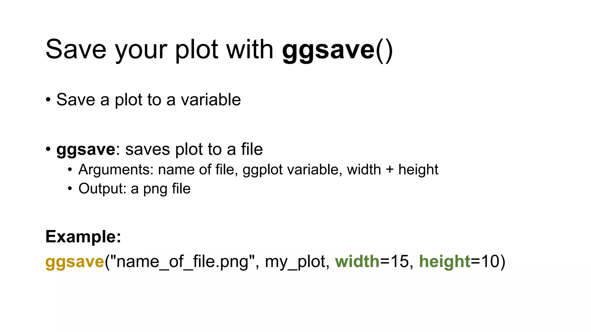 Save your plot with ggsave()
• Save a plot to a variable
• ggsave: saves plot to a file
• Arguments: name of file, ggplot variable, width + height
• Output: a png file
Example:
ggsave("name_of_file.png", my_plot, width=15, height=10)
 