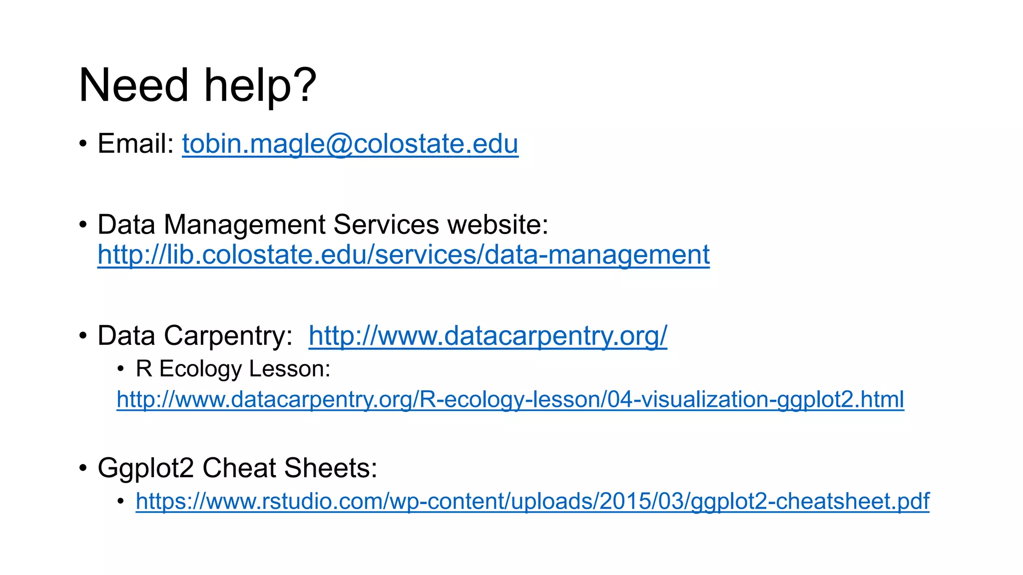 Need help?
• Email: tobin.magle@colostate.edu
• Data Management Services website:
http://lib.colostate.edu/services/data-management
• Data Carpentry: http://www.datacarpentry.org/
• R Ecology Lesson:
http://www.datacarpentry.org/R-ecology-lesson/04-visualization-ggplot2.html
• Ggplot2 Cheat Sheets:
• https://www.rstudio.com/wp-content/uploads/2015/03/ggplot2-cheatsheet.pdf
 
