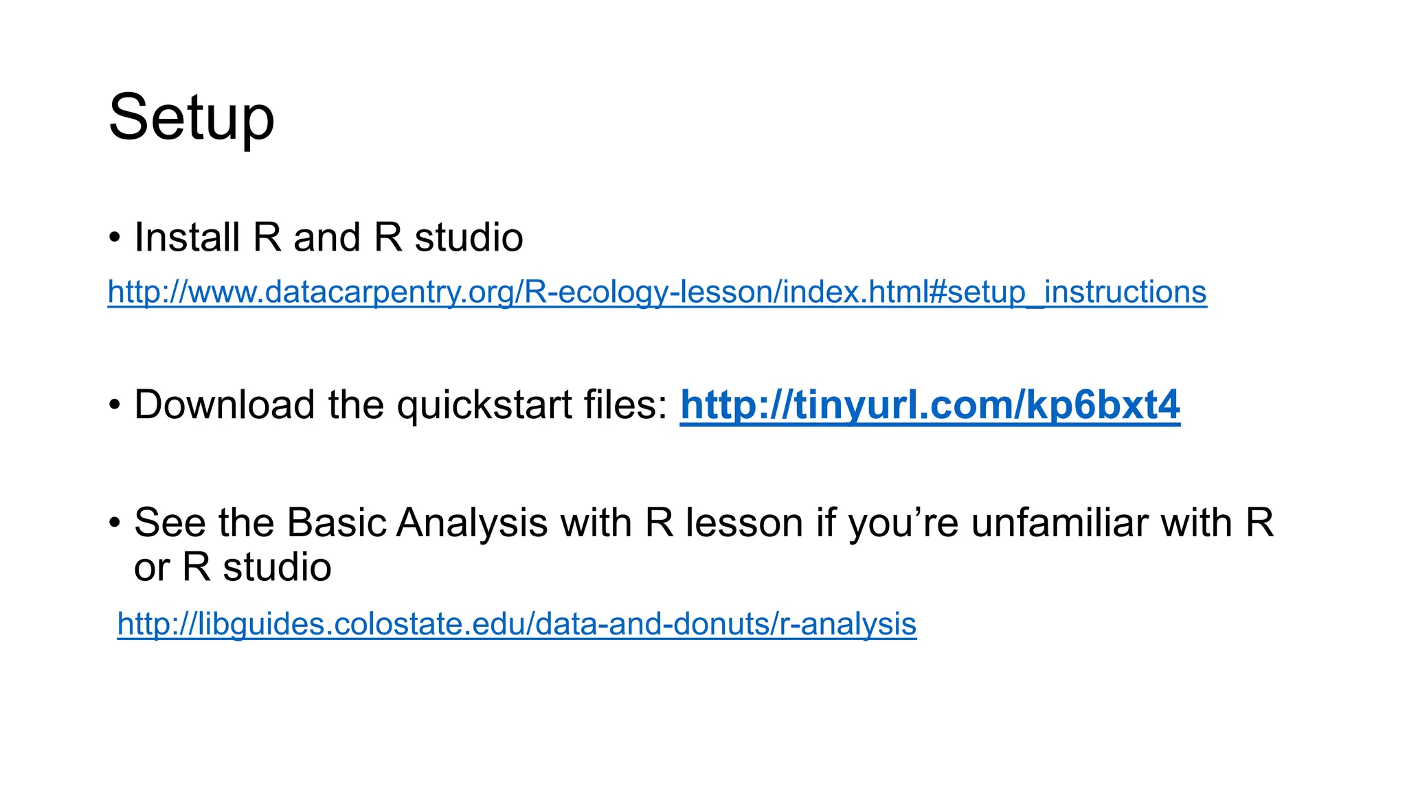 Setup
• Install R and R studio
http://www.datacarpentry.org/R-ecology-lesson/index.html#setup_instructions
• Download the quickstart files: http://tinyurl.com/kp6bxt4
• See the Basic Analysis with R lesson if you’re unfamiliar with R
or R studio
http://libguides.colostate.edu/data-and-donuts/r-analysis
 