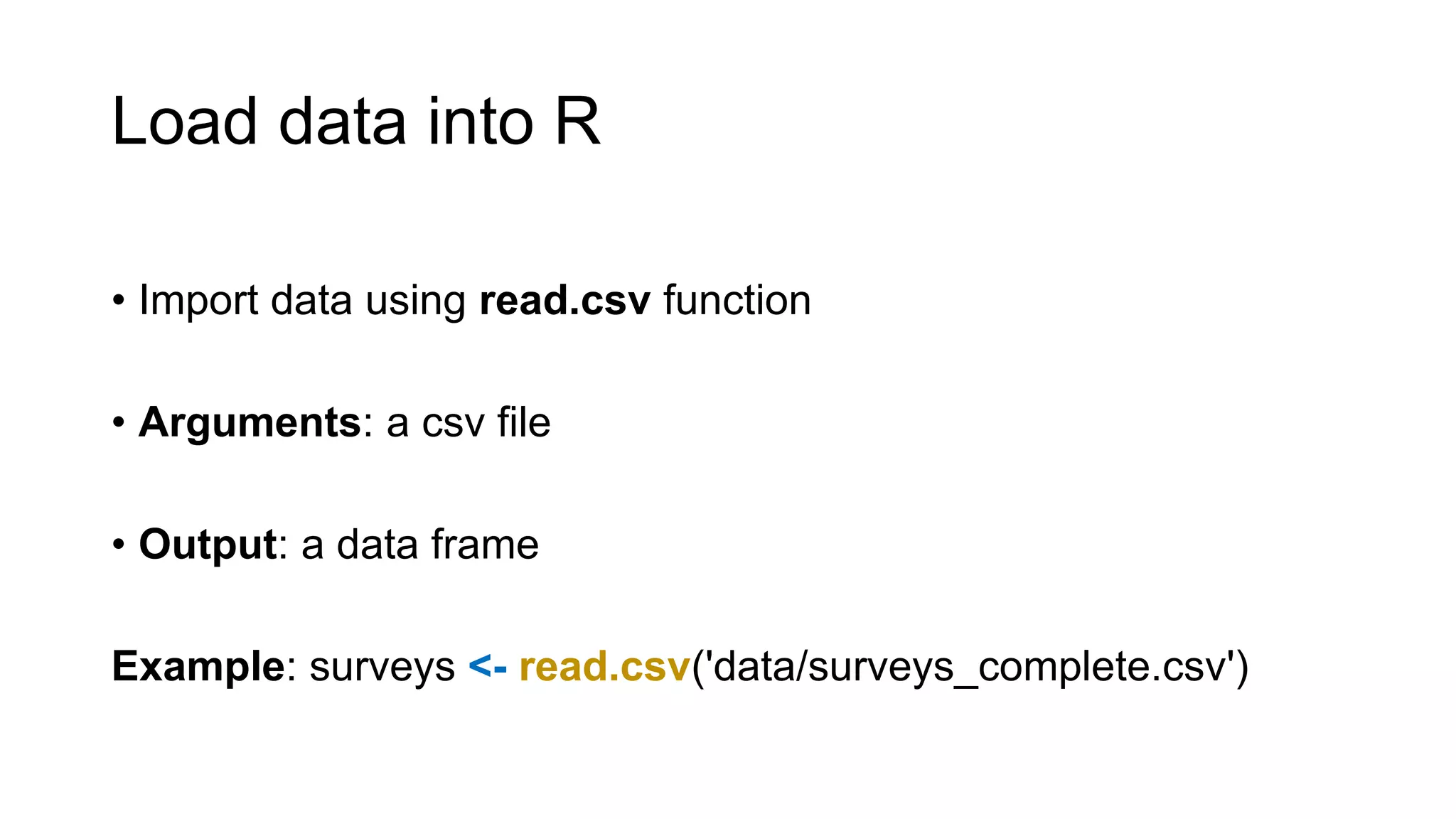 Load data into R
• Import data using read.csv function
• Arguments: a csv file
• Output: a data frame
Example: surveys <- read.csv('data/surveys_complete.csv')
 