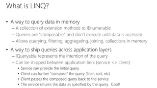 What is LINQ? 
• A way to query data in memory 
– A collection of extension methods to IEnumerable 
– Queries are “composable” and don’t execute until data is accessed. 
– Allows querying, filtering, aggregating, joining, collections in memory 
• A way to ship queries across application layers 
– IQueryable represents the intention of the query 
– Can be shipped between application tiers (service <> client) 
• Service can provide the initial query 
• Client can further “compose” the query (filter, sort, etc) 
• Client passes the composed query back to the service 
• The service returns the data as specified by the query. Cool! 
 