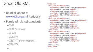 Good Old XML 
• Read all about it: 
www.w3.org/xml (seriously) 
• Family of related standards 
– XML 
– XML Schemas 
– XPath 
– XQuery 
– XSLT (Transformations) 
– XSL-FO 
– … 
<Positions> 
<Position PositionID="1"> 
<ReportedAt>2008-11-10T22:51:00</ReportedAt> 
<Region>North Carolina</Region> 
<Country>United States</Country> 
<Latitude>35.06615067</Latitude> 
<Longitude>-76.96884918</Longitude> 
</Position> 
<Position PositionID="2"> 
<ReportedAt>2008-11-13T22:54:00</ReportedAt> 
<Region>North Carolina</Region> 
<Country>United States</Country> 
<Latitude>35.06611633</Latitude> 
<Longitude>-76.96875000</Longitude> 
</Position> 
<Position PositionID="3"> 
<ReportedAt>2008-11-15T17:17:00</ReportedAt> 
<Region>North Carolina</Region> 
<Country>United States</Country> 
<Latitude>35.06600189</Latitude> 
<Longitude>-76.96875000</Longitude> 
</Position> 
<!-- ... --> 
</Positions> 
 