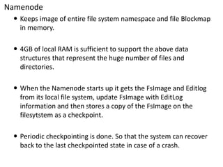 Namenode 
Keeps image of entire file system namespace and file Blockmapin memory. 
4GB of local RAM is sufficient to support the above data structures that represent the huge number of files and directories. 
When the Namenode starts up it gets the FsImageand Editlogfrom its local file system, update FsImagewith EditLoginformation and then stores a copy of the FsImageon the filesytstemas a checkpoint. 
Periodic checkpointingis done. So that the system can recover back to the last checkpointedstate in case of a crash.  