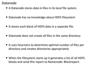 Datanode 
A Datanodestores data in files in its local file system. 
Datanodehas no knowledge about HDFS filesystem 
It stores each block of HDFS data in a separate file. 
Datanodedoes not create all files in the same directory. 
It uses heuristics to determine optimal number of files per directory and creates directories appropriately 
When the filesystemstarts up it generates a list of all HDFS blocks and send this report to Namenode: Blockreport.  