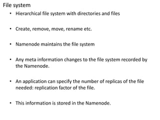 File system 
•Hierarchical file system with directories and files 
•Create, remove, move, rename etc. 
•Namenode maintains the file system 
•Any meta information changes to the file system recorded by the Namenode. 
•An application can specify the number of replicas of the file needed: replication factor of the file. 
•This information is stored in the Namenode.  