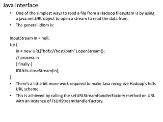 Java Interface 
•One of the simplest ways to read a file from a Hadoop filesystemis by using a java.net.URLobject to open a stream to read the data from. 
•The general idiom is: 
InputStreamin = null; 
try { 
in = new URL("hdfs://host/path").openStream(); 
// process in 
} finally { 
IOUtils.closeStream(in); 
} 
•There’s a little bit more work required to make Java recognize Hadoop’shdfsURL scheme. 
•This is achieved by calling the setURLStreamHandlerFactorymethod on URL with an instance of FsUrlStreamHandlerFactory.  