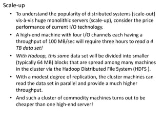 Scale-up 
•To understand the popularity of distributed systems (scale-out) vis-à-vis huge monolithic servers (scale-up), consider the price performance of current I/O technology. 
•A high-end machine with four I/O channels each having a throughput of 100 MB/sec will require three hours to read a 4 TB data set! 
•With Hadoop, this same data set will be divided into smaller (typically 64 MB) blocks that are spread among many machines in the cluster via the HadoopDistributed File System (HDFS ). 
•With a modest degree of replication, the cluster machines can read the data set in parallel and provide a much higher throughput. 
•And such a cluster of commodity machines turns out to be cheaper than one high-end server!  