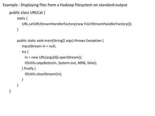 Example : Displaying files from a Hadoop filesystemon standard output 
public class URLCat{ 
static { 
URL.setURLStreamHandlerFactory(new FsUrlStreamHandlerFactory()); 
} 
public static void main(String[] args) throws Exception { 
InputStreamin = null; 
try { 
in = new URL(args[0]).openStream(); 
IOUtils.copyBytes(in, System.out, 4096, false); 
} finally { 
IOUtils.closeStream(in); 
} 
} 
}  