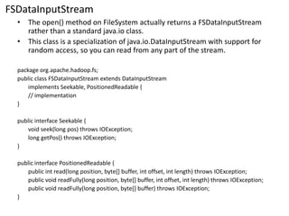FSDataInputStream 
•The open() method on FileSystemactually returns a FSDataInputStreamrather than a standard java.io class. 
•This class is a specialization of java.io.DataInputStreamwith support for random access, so you can read from any part of the stream. 
package org.apache.hadoop.fs; 
public class FSDataInputStreamextends DataInputStream 
implements Seekable, PositionedReadable{ 
// implementation 
} 
public interface Seekable{ 
void seek(long pos) throws IOException; 
long getPos() throws IOException; 
} 
public interface PositionedReadable{ 
public intread(long position, byte[] buffer, intoffset, intlength) throws IOException; 
public void readFully(long position, byte[] buffer, intoffset, intlength) throws IOException; 
public void readFully(long position, byte[] buffer) throws IOException; 
}  