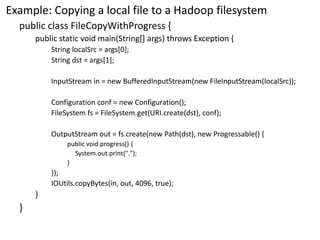 Example: Copying a local file to a Hadoop filesystem 
public class FileCopyWithProgress{ 
public static void main(String[] args) throws Exception { 
String localSrc= args[0]; 
String dst= args[1]; 
InputStreamin = new BufferedInputStream(new FileInputStream(localSrc)); 
Configuration conf = new Configuration(); 
FileSystemfs= FileSystem.get(URI.create(dst), conf); 
OutputStreamout = fs.create(new Path(dst), new Progressable() { 
public void progress() { 
System.out.print("."); 
} 
}); 
IOUtils.copyBytes(in, out, 4096, true); 
} 
}  