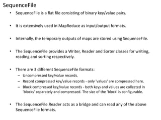 SequenceFile 
•SequenceFileis a flat file consisting of binary key/value pairs. 
•It is extensively used inMapReduceas input/output formats. 
•Internally, the temporary outputs of maps are stored using SequenceFile. 
•The SequenceFileprovides a Writer, Reader and Sorter classes for writing, reading and sorting respectively. 
•There are 3 different SequenceFileformats: 
–Uncompressed key/value records. 
–Record compressed key/value records -only 'values' are compressed here. 
–Block compressed key/value records -both keys and values are collected in 'blocks' separately and compressed. The size of the 'block' is configurable. 
•TheSequenceFile.Readeracts as a bridge and can read any of the above SequenceFileformats.  
