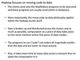 Hadoopfocuses on moving code to data 
•The clients send only the MapReduce programs to be executed, and these programs are usually small (often in kilobytes). 
•More importantly, the move-code-to-data philosophy applies within the Hadoop cluster itself. 
•Data is broken up and distributed across the cluster, and as much as possible, computation on a piece of data takes place on the same machine where that piece of data resides. 
•The programs to run (“code”) are orders of magnitude smaller than the data and are easier to move around. 
•Also, it takes more time to move data across a network than to apply the computation to it.  