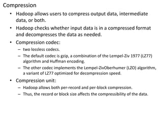 Compression 
•Hadoop allows users to compress output data, intermediate data, or both. 
•Hadoop checks whether input data is in a compressed format and decompresses the data as needed. 
•Compression codec: 
–two lossless codecs. 
–The default codec is gzip, a combination of the Lempel-Ziv 1977 (LZ77) algorithm and Huffmanencoding. 
–The other codec implements the Lempel-ZivOberhumer(LZO) algorithm, a variant of LZ77 optimized for decompression speed. 
•Compression unit: 
–Hadoop allows both per-record and per-block compression. 
–Thus, the record or block size affects the compressibility of the data.  