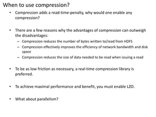 When to use compression? 
•Compression adds a read-time-penalty, why would one enable any compression? 
•There are a few reasons why the advantages of compression can outweigh the disadvantages: 
–Compression reduces the number of bytes written to/read from HDFS 
–Compression effectively improves the efficiency of network bandwidth and disk space 
–Compression reduces the size of data needed to be read when issuing a read 
•To be as low friction as necessary, a real-time compression library is preferred. 
•To achieve maximal performance and benefit, you must enable LZO. 
•What about parallelism?  